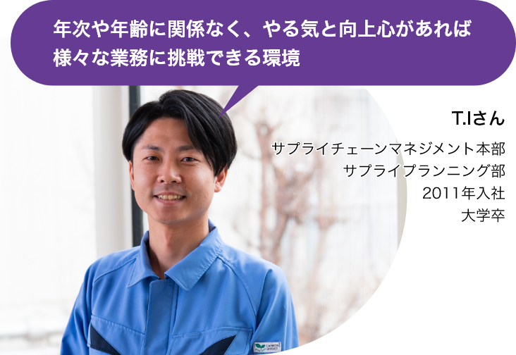 年次や年齢に関係なく、やる気と向上心があれば様々な業務に挑戦できる環境（T.Iさん サプライチェーンマネジメント本部 サプライプランニング部 2011年入社 大学卒）