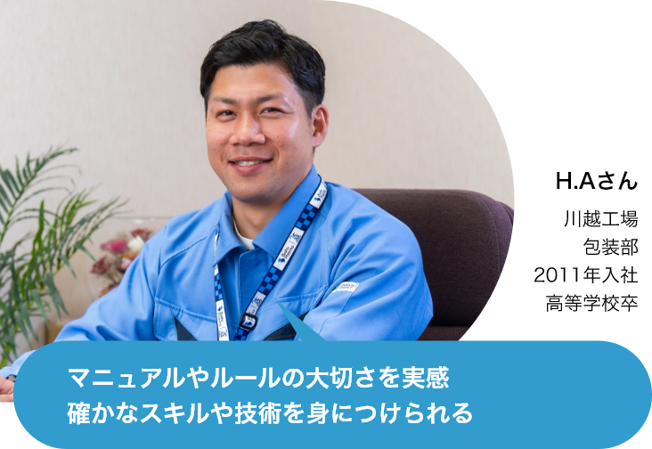 マニュアルやルールの大切さを実感
                確かなスキルや技術を身につけられる（H.Aさん 川崎工場 包装部 2011年入社 高等学校卒）